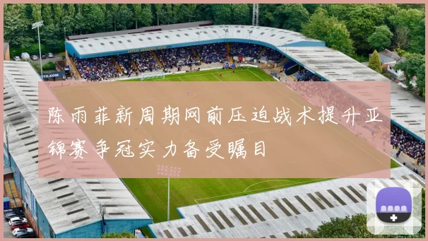 陈雨菲新周期网前压迫战术提升亚锦赛争冠实力备受瞩目