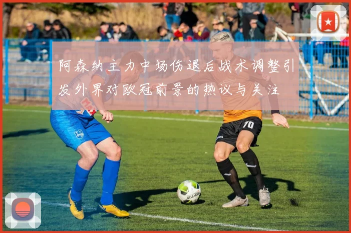 阿森纳主力中场伤退后战术调整引发外界对欧冠前景的热议与关注