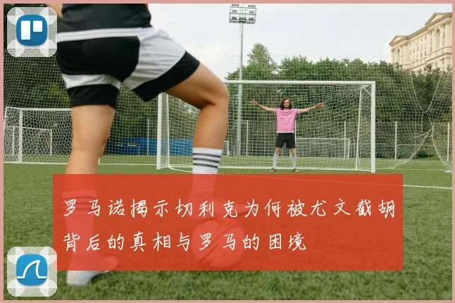 罗马诺揭示切利克为何被尤文截胡背后的真相与罗马的困境
