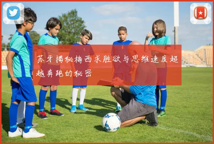 苏牙揭秘梅西求胜欲与思维速度超越奔跑的秘密