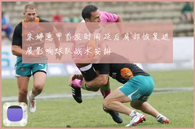 朱婷意甲首发时间延后肩部恢复进展影响球队战术安排