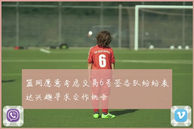 篮网愿意考虑交易6号签各队纷纷表达兴趣寻求合作机会