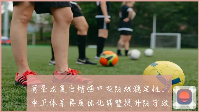 蒋圣龙复出增强申花防线稳定性三中卫体系再度优化调整提升防守效果