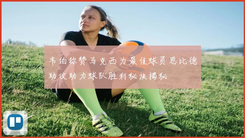 韦伯称赞马克西为最佳球员恩比德助攻助力球队胜利秘诀揭秘
