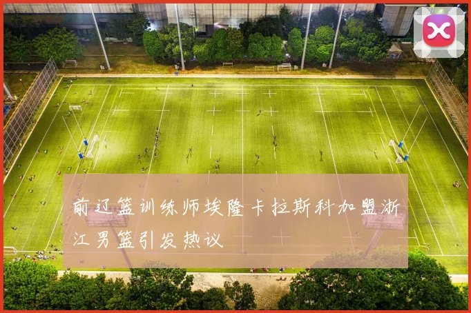 前辽篮训练师埃隆卡拉斯科加盟浙江男篮引发热议