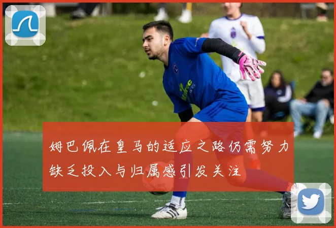 姆巴佩在皇马的适应之路仍需努力缺乏投入与归属感引发关注