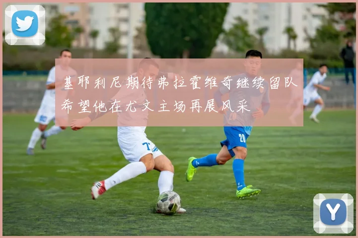 基耶利尼期待弗拉霍维奇继续留队希望他在尤文主场再展风采
