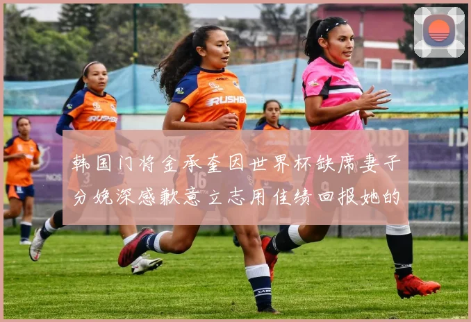 韩国门将金承奎因世界杯缺席妻子分娩深感歉意立志用佳绩回报她的支持