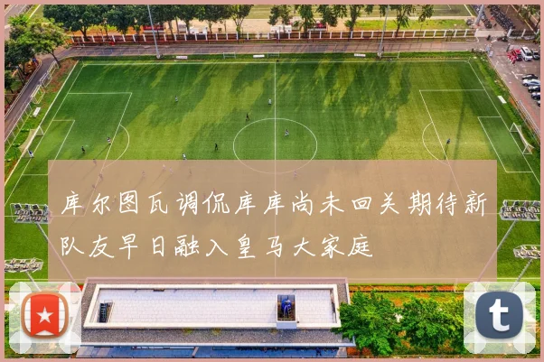 库尔图瓦调侃库库尚未回关期待新队友早日融入皇马大家庭