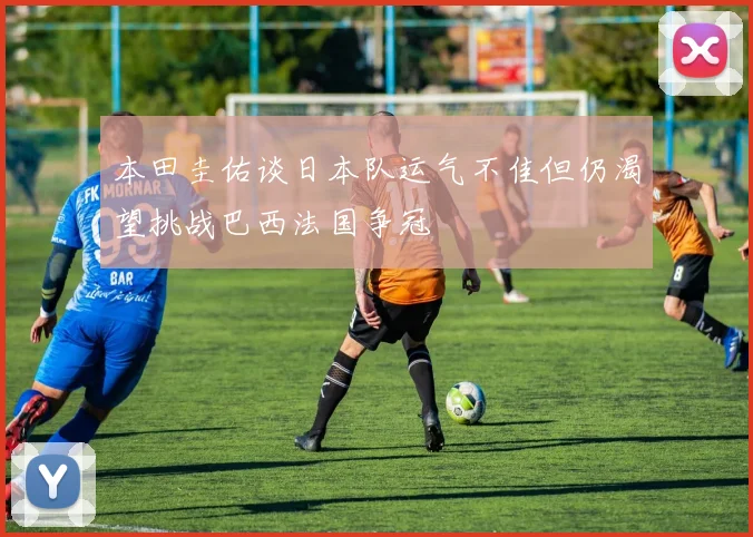 本田圭佑谈日本队运气不佳但仍渴望挑战巴西法国争冠