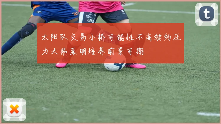 太阳队交易小桥可能性不高续约压力大弗莱明培养前景可期