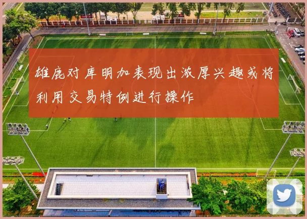 雄鹿对库明加表现出浓厚兴趣或将利用交易特例进行操作