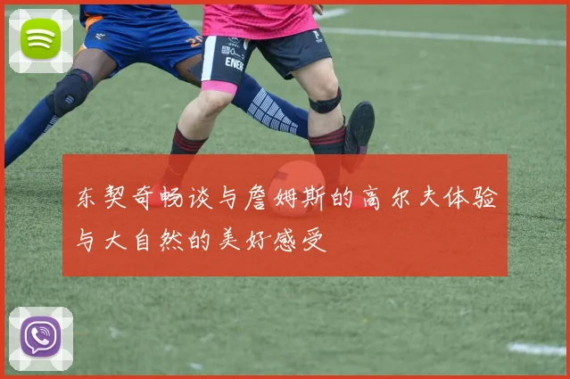 东契奇畅谈与詹姆斯的高尔夫体验与大自然的美好感受