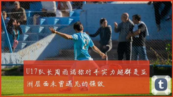 U17队长周雨诺称对手实力超群是亚洲层面未曾遇见的强敌