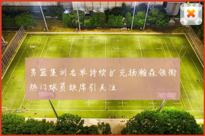 男篮集训名单持续扩充杨瀚森领衔热门球员缺席引关注