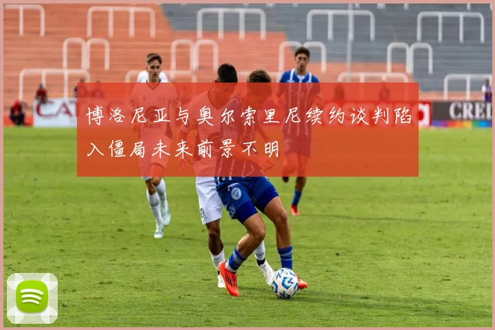 博洛尼亚与奥尔索里尼续约谈判陷入僵局未来前景不明