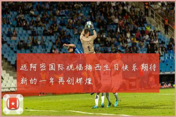 迈阿密国际祝福梅西生日快乐期待新的一年再创辉煌