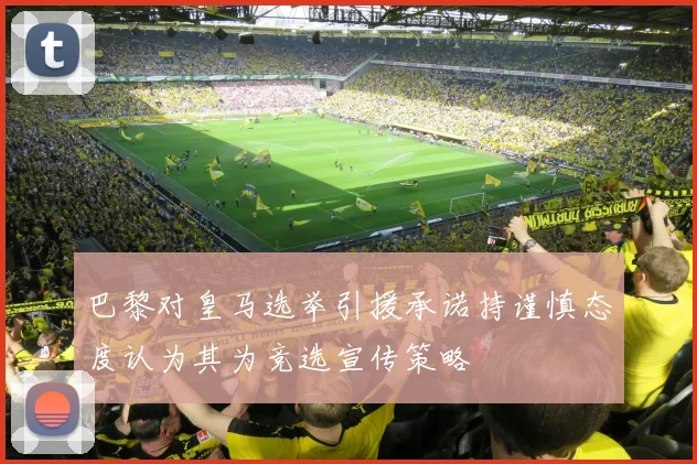 巴黎对皇马选举引援承诺持谨慎态度认为其为竞选宣传策略
