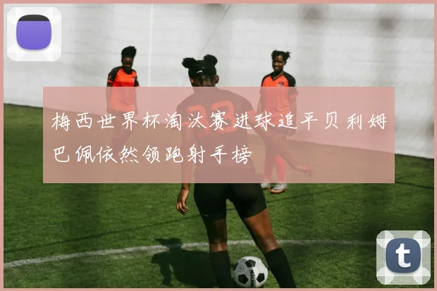 梅西世界杯淘汰赛进球追平贝利姆巴佩依然领跑射手榜