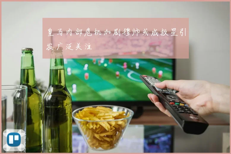皇马内部危机加剧穆帅或成救星引发广泛关注