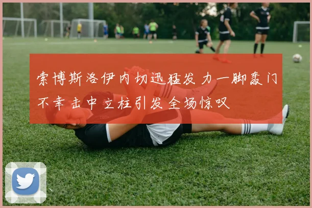 索博斯洛伊内切迅猛发力一脚轰门不幸击中立柱引发全场惊叹