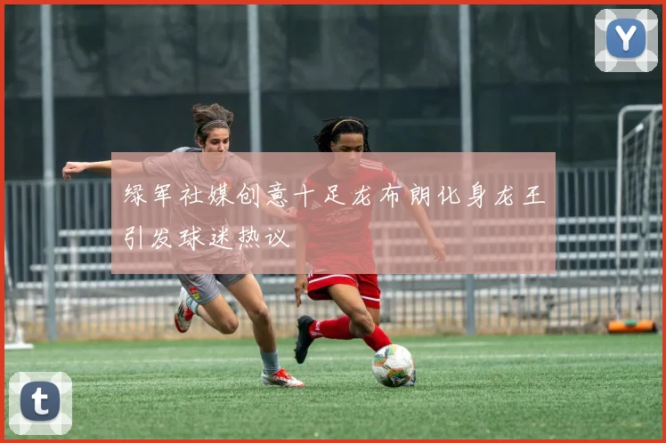 绿军社媒创意十足龙布朗化身龙王引发球迷热议