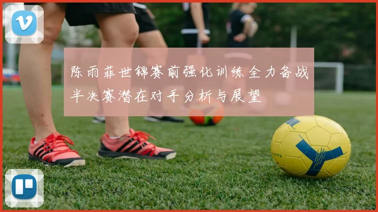 陈雨菲世锦赛前强化训练全力备战半决赛潜在对手分析与展望