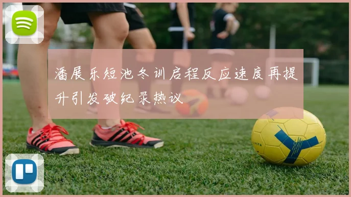 潘展乐短池冬训启程反应速度再提升引发破纪录热议